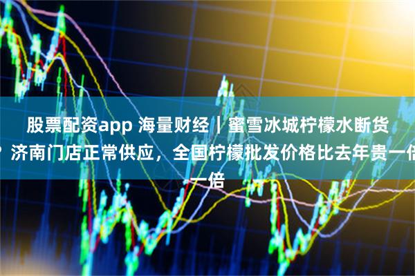 股票配资app 海量财经｜蜜雪冰城柠檬水断货？济南门店正常供应，全国柠檬批发价格比去年贵一倍