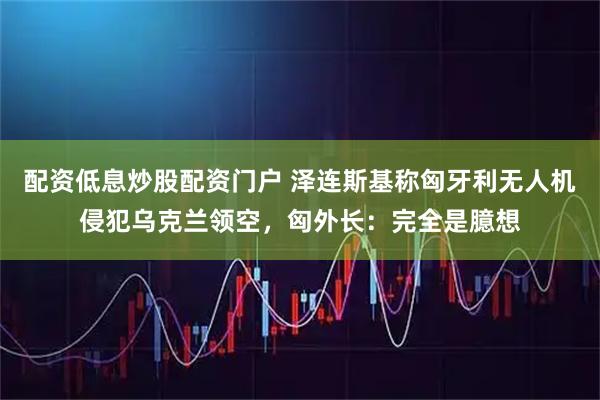 配资低息炒股配资门户 泽连斯基称匈牙利无人机侵犯乌克兰领空，匈外长：完全是臆想