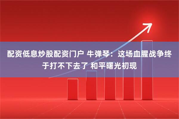 配资低息炒股配资门户 牛弹琴：这场血腥战争终于打不下去了 和平曙光初现