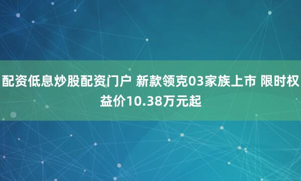 配资低息炒股配资门户 新款领克03家族上市 限时权益价10.38万元起