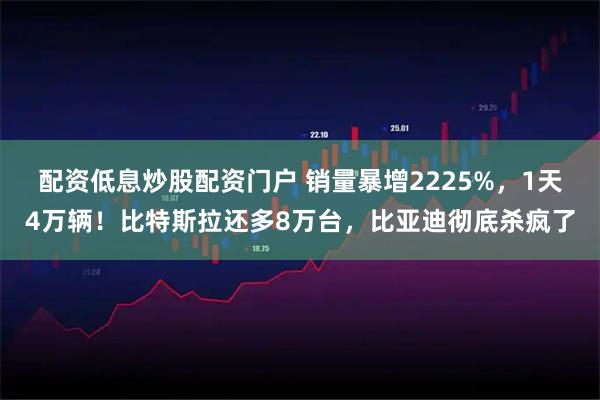 配资低息炒股配资门户 销量暴增2225%，1天4万辆！比特斯拉还多8万台，比亚迪彻底杀疯了