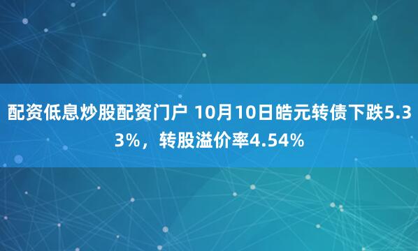 配资低息炒股配资门户 10月10日皓元转债下跌5.33%，转股溢价率4.54%