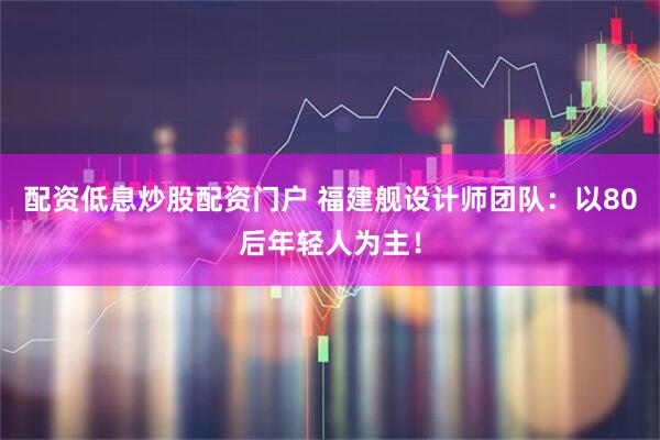 配资低息炒股配资门户 福建舰设计师团队：以80后年轻人为主！