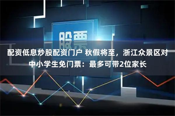 配资低息炒股配资门户 秋假将至，浙江众景区对中小学生免门票：最多可带2位家长