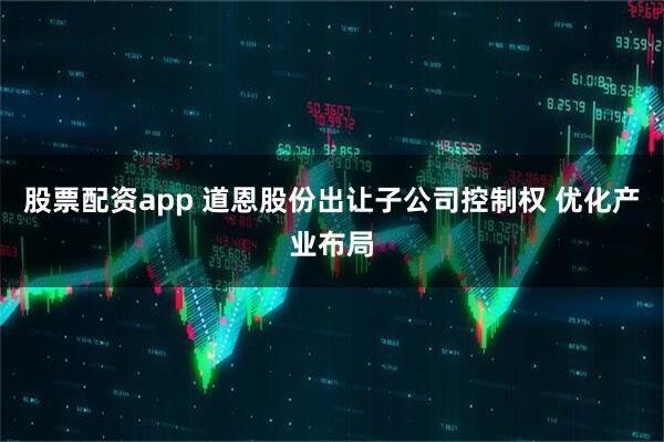 股票配资app 道恩股份出让子公司控制权 优化产业布局