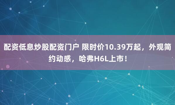 配资低息炒股配资门户 限时价10.39万起，外观简约动感，哈弗H6L上市！