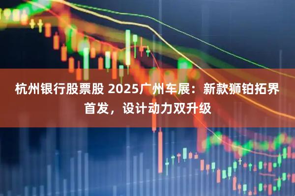 杭州银行股票股 2025广州车展：新款狮铂拓界首发，设计动力双升级