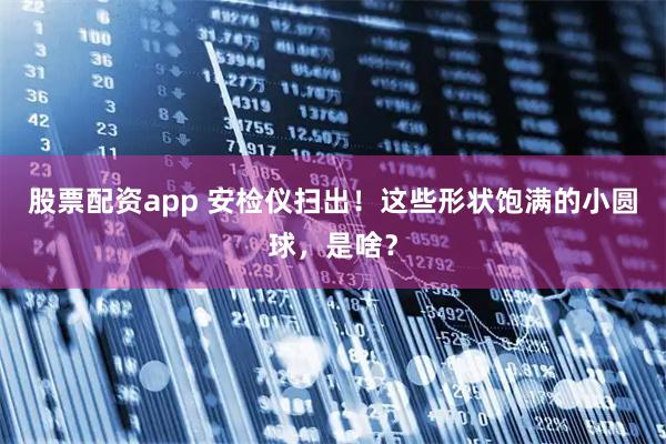 股票配资app 安检仪扫出！这些形状饱满的小圆球，是啥？