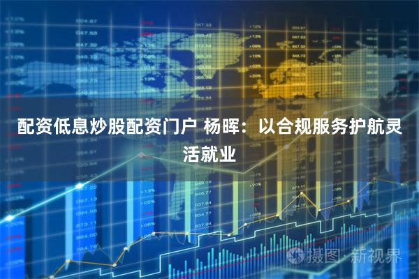配资低息炒股配资门户 杨晖：以合规服务护航灵活就业