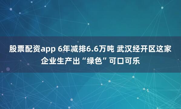 股票配资app 6年减排6.6万吨 武汉经开区这家企业生产出“绿色”可口可乐