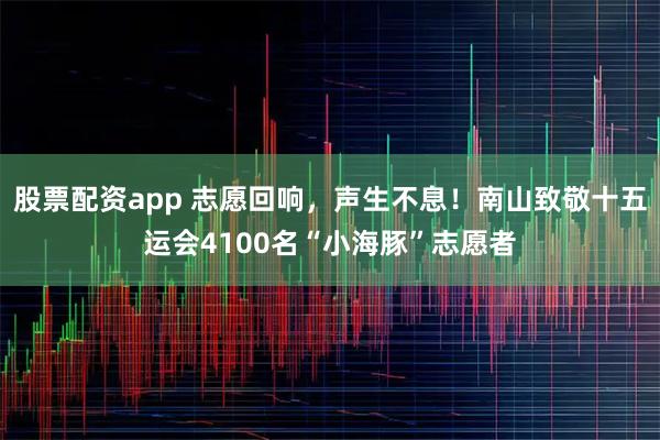 股票配资app 志愿回响，声生不息！南山致敬十五运会4100名“小海豚”志愿者