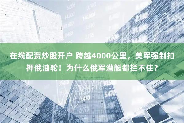 在线配资炒股开户 跨越4000公里，美军强制扣押俄油轮！为什么俄军潜艇都拦不住？