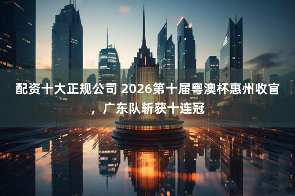 配资十大正规公司 2026第十届粤澳杯惠州收官，广东队斩获十连冠