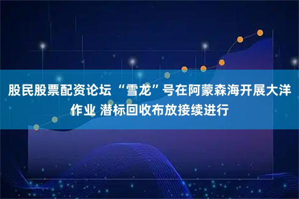 股民股票配资论坛 “雪龙”号在阿蒙森海开展大洋作业 潜标回收布放接续进行