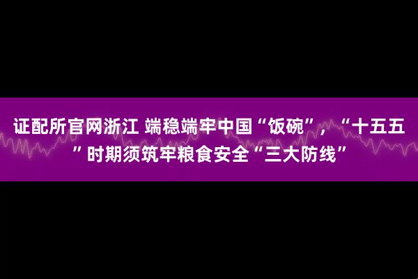 证配所官网浙江 端稳端牢中国“饭碗”，“十五五”时期须筑牢粮食安全“三大防线”