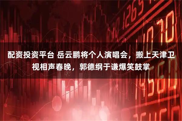 配资投资平台 岳云鹏将个人演唱会，搬上天津卫视相声春晚，郭德纲于谦爆笑鼓掌