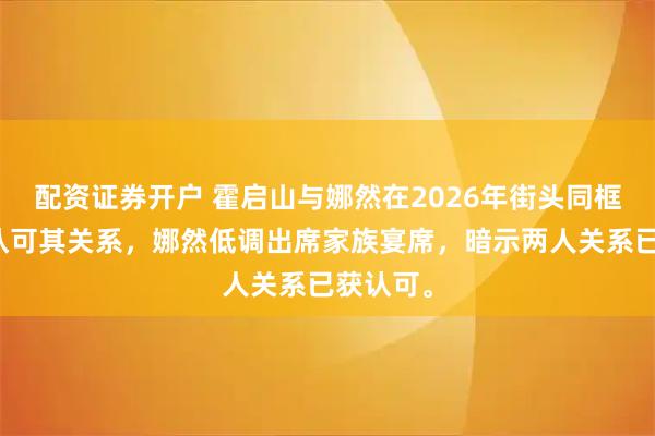 配资证券开户 霍启山与娜然在2026年街头同框，霍家认可其关系，娜然低调出席家族宴席，暗示两人关系已获认可。