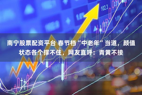 南宁股票配资平台 春节档“中老年”当道，颜值状态各个撑不住，网友直呼：青黄不接