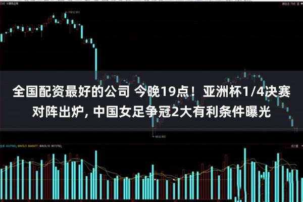 全国配资最好的公司 今晚19点！亚洲杯1/4决赛对阵出炉, 中国女足争冠2大有利条件曝光