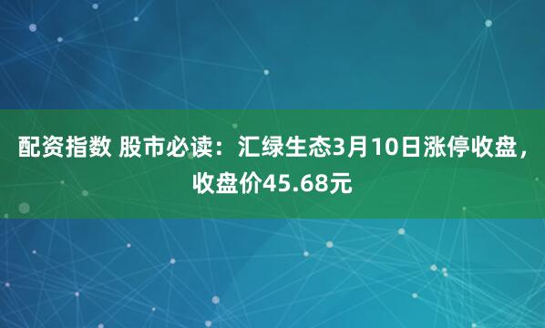 配资指数 股市必读：汇绿生态3月10日涨停收盘，收盘价45.68元