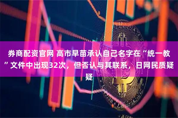 券商配资官网 高市早苗承认自己名字在“统一教”文件中出现32次，但否认与其联系，日网民质疑