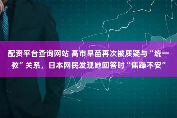 配资平台查询网站 高市早苗再次被质疑与“统一教”关系，日本网民发现她回答时“焦躁不安”