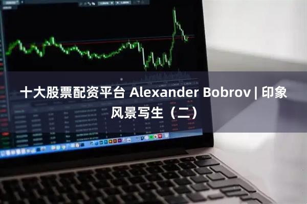 十大股票配资平台 Alexander Bobrov | 印象风景写生（二）