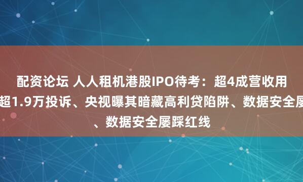 配资论坛 人人租机港股IPO待考：超4成营收用于营销 超1.9万投诉、央视曝其暗藏高利贷陷阱、数据安全屡踩红线