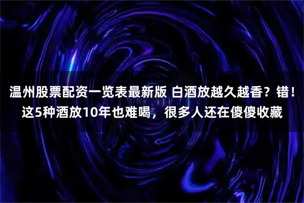 温州股票配资一览表最新版 白酒放越久越香？错！这5种酒放10年也难喝，很多人还在傻傻收藏