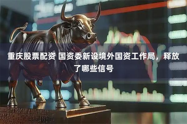 重庆股票配资 国资委新设境外国资工作局，释放了哪些信号
