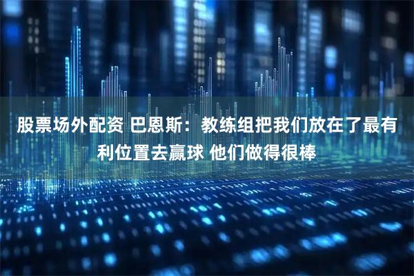股票场外配资 巴恩斯：教练组把我们放在了最有利位置去赢球 他们做得很棒