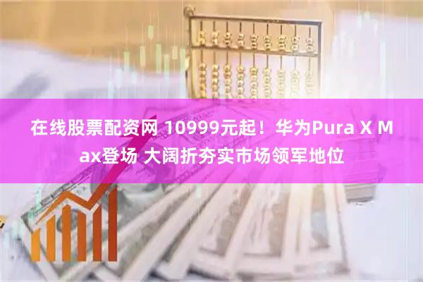 在线股票配资网 10999元起！华为Pura X Max登场 大阔折夯实市场领军地位