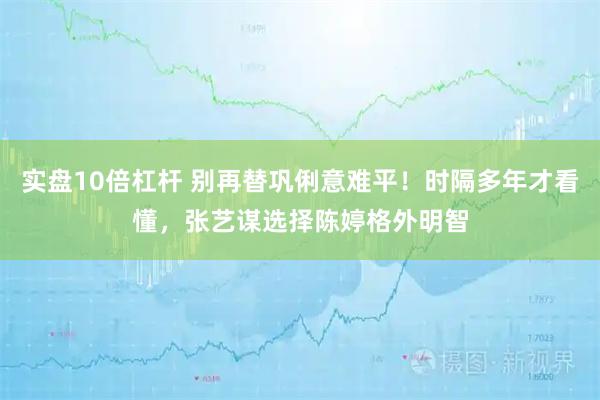 实盘10倍杠杆 别再替巩俐意难平！时隔多年才看懂，张艺谋选择陈婷格外明智