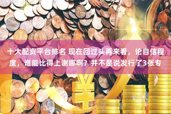十大配资平台排名 现在回过头再来看，论自信程度，谁能比得上谢娜啊？并不是说发行了3张专