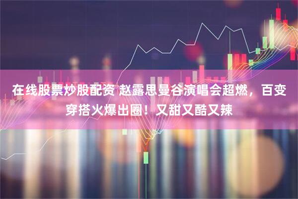 在线股票炒股配资 赵露思曼谷演唱会超燃，百变穿搭火爆出圈！又甜又酷又辣