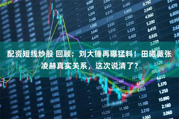 配资短线炒股 回顾：刘大锤再曝猛料！田曦薇张凌赫真实关系，这次说清了？