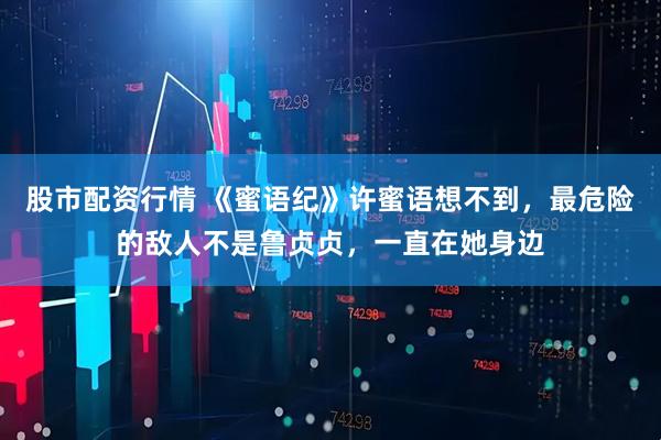股市配资行情 《蜜语纪》许蜜语想不到，最危险的敌人不是鲁贞贞，一直在她身边