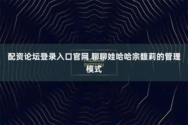 配资论坛登录入口官网 聊聊娃哈哈宗馥莉的管理模式