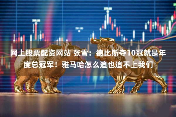 网上股票配资网站 张雪：德比斯夺10冠就是年度总冠军！雅马哈怎么追也追不上我们