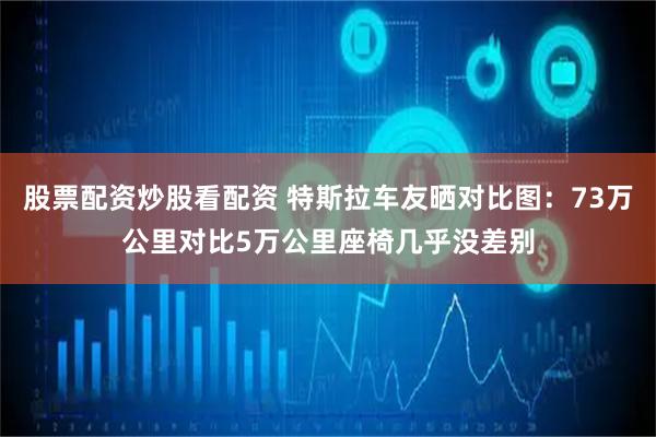 股票配资炒股看配资 特斯拉车友晒对比图：73万公里对比5万公里座椅几乎没差别