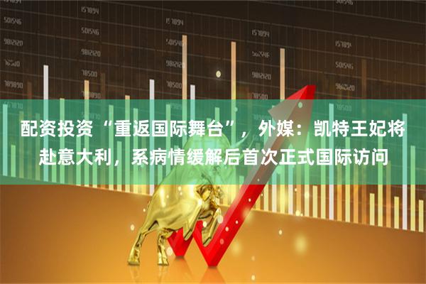 配资投资 “重返国际舞台”，外媒：凯特王妃将赴意大利，系病情缓解后首次正式国际访问