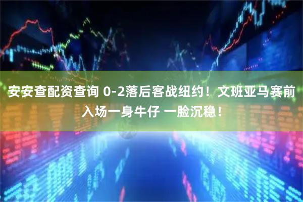 安安查配资查询 0-2落后客战纽约！文班亚马赛前入场一身牛仔 一脸沉稳！